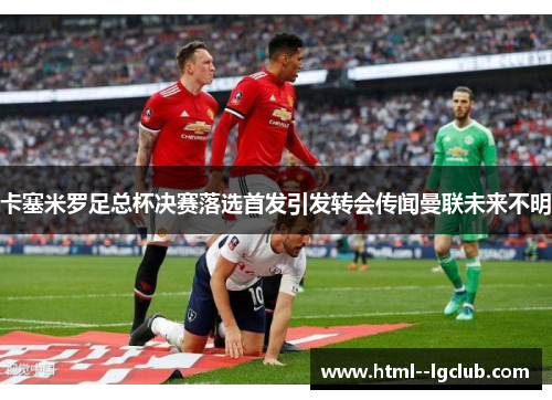 卡塞米罗足总杯决赛落选首发引发转会传闻曼联未来不明 卡塞米罗足总杯决赛落选首发引发转会传闻曼联未来不明