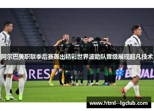 阿尔巴美职联季后赛轰出精彩世界波助队晋级展现超凡技术